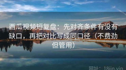 西瓜视频短复盘：先对齐条件有没有缺口，再把对比写成同口径（不费劲但管用）