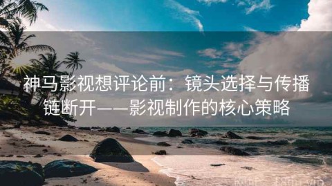 神马影视想评论前：镜头选择与传播链断开——影视制作的核心策略