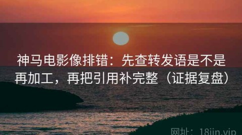 神马电影像排错：先查转发语是不是再加工，再把引用补完整（证据复盘）