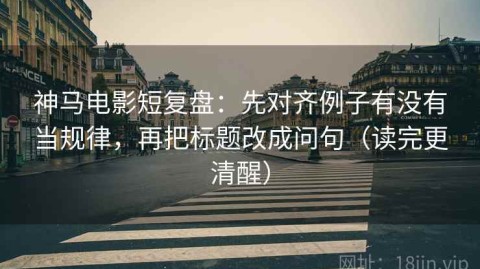神马电影短复盘：先对齐例子有没有当规律，再把标题改成问句（读完更清醒）