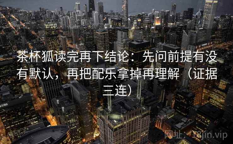 茶杯狐读完再下结论：先问前提有没有默认，再把配乐拿掉再理解（证据三连）