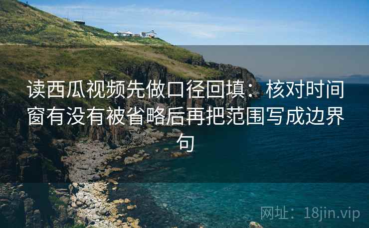 读西瓜视频先做口径回填：核对时间窗有没有被省略后再把范围写成边界句