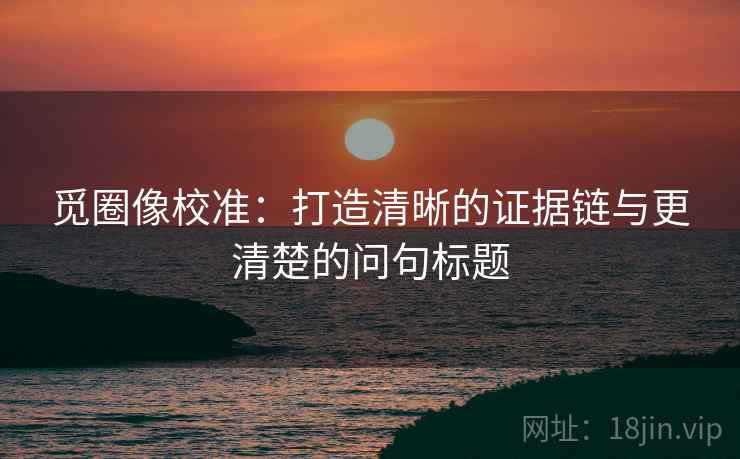 觅圈像校准：打造清晰的证据链与更清楚的问句标题