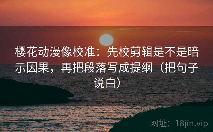 樱花动漫像校准：先校剪辑是不是暗示因果，再把段落写成提纲（把句子说白）