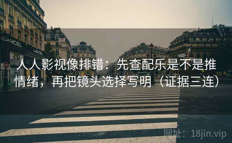 人人影视像排错：先查配乐是不是推情绪，再把镜头选择写明（证据三连）