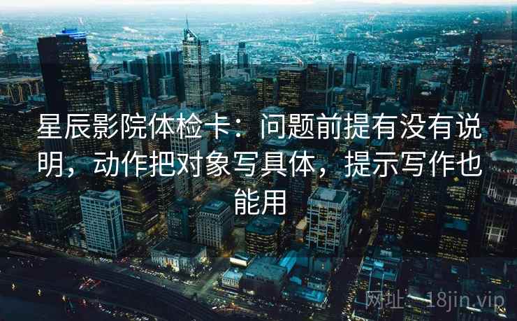星辰影院体检卡：问题前提有没有说明，动作把对象写具体，提示写作也能用