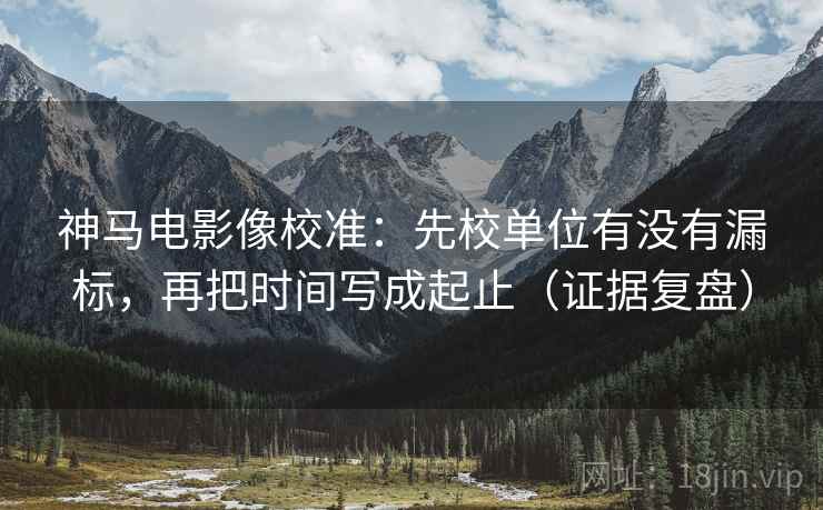 神马电影像校准：先校单位有没有漏标，再把时间写成起止（证据复盘）