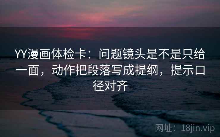 YY漫画体检卡：问题镜头是不是只给一面，动作把段落写成提纲，提示口径对齐
