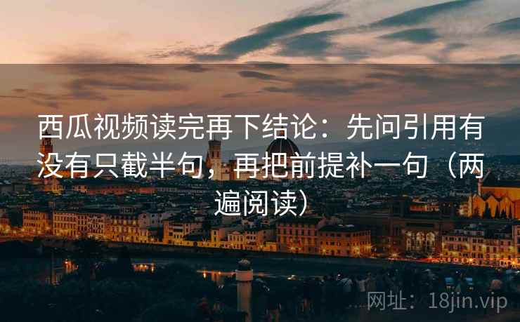 西瓜视频读完再下结论：先问引用有没有只截半句，再把前提补一句（两遍阅读）