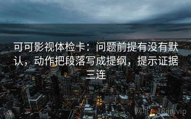 可可影视体检卡：问题前提有没有默认，动作把段落写成提纲，提示证据三连