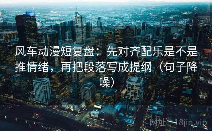 风车动漫短复盘：先对齐配乐是不是推情绪，再把段落写成提纲（句子降噪）