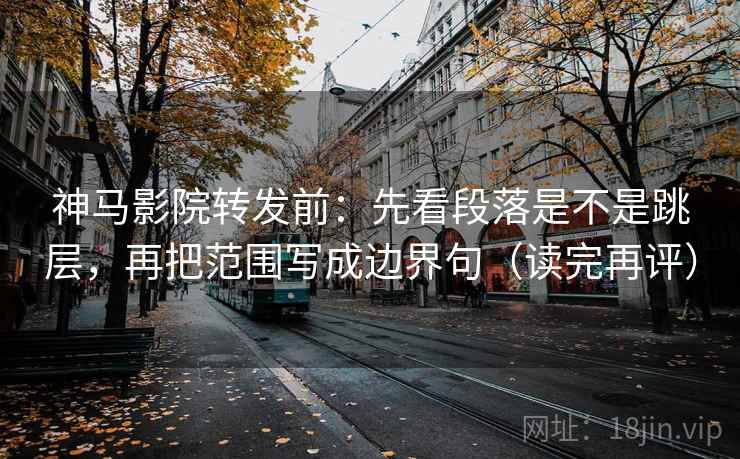 神马影院转发前：先看段落是不是跳层，再把范围写成边界句（读完再评）