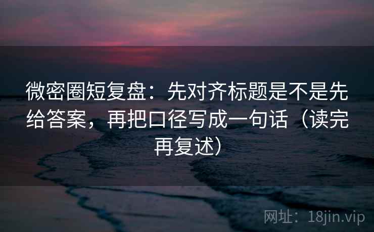 微密圈短复盘：先对齐标题是不是先给答案，再把口径写成一句话（读完再复述）