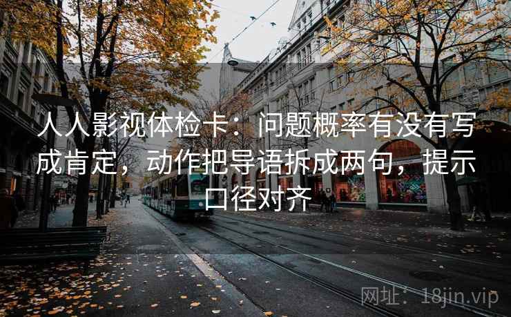 人人影视体检卡：问题概率有没有写成肯定，动作把导语拆成两句，提示口径对齐