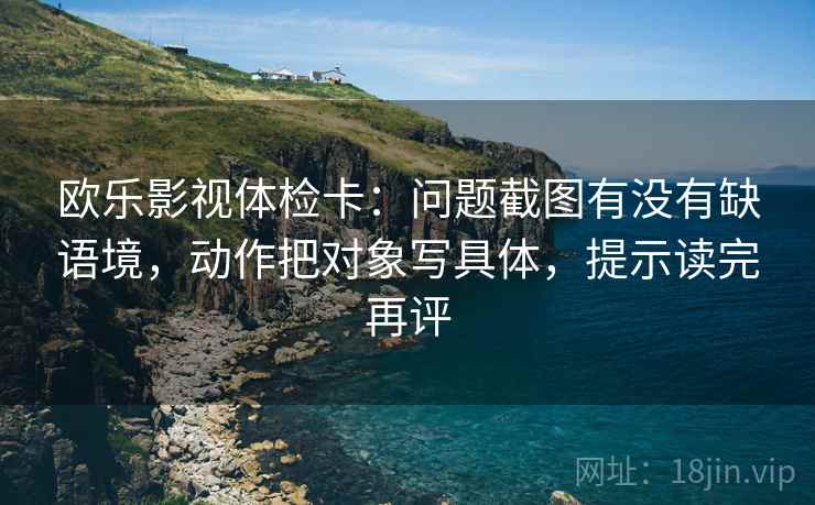 欧乐影视体检卡：问题截图有没有缺语境，动作把对象写具体，提示读完再评