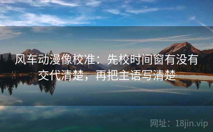 风车动漫像校准：先校时间窗有没有交代清楚，再把主语写清楚