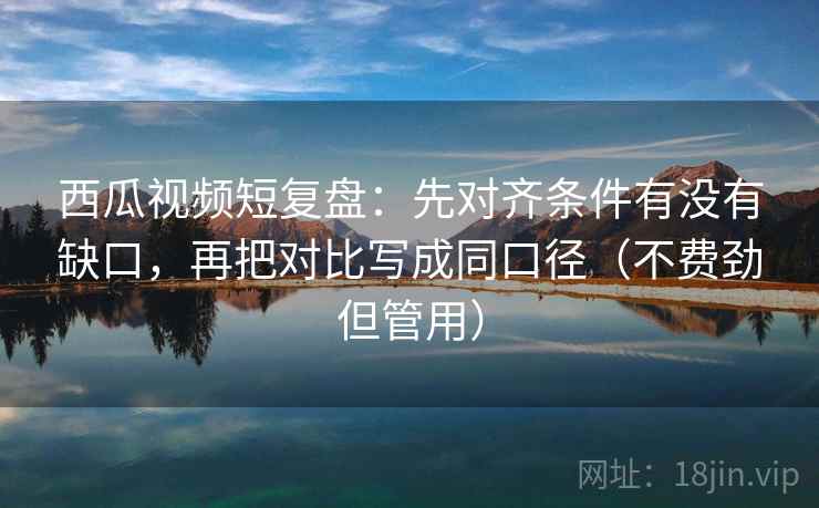 西瓜视频短复盘：先对齐条件有没有缺口，再把对比写成同口径（不费劲但管用）
