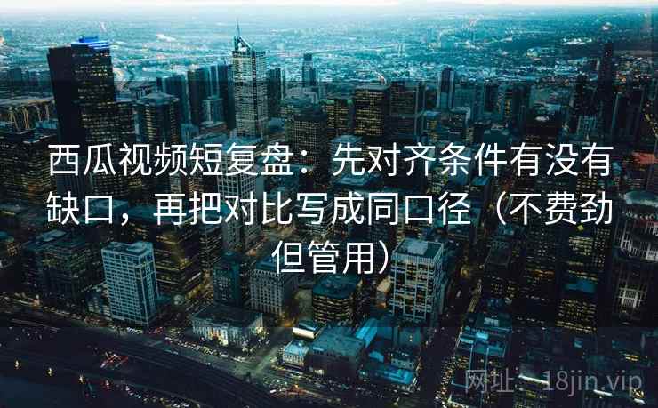 西瓜视频短复盘：先对齐条件有没有缺口，再把对比写成同口径（不费劲但管用）