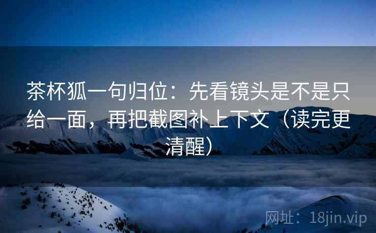 茶杯狐一句归位：先看镜头是不是只给一面，再把截图补上下文（读完更清醒）
