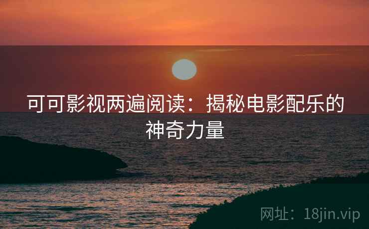 可可影视两遍阅读:揭秘电影配乐的神奇力量 可可影视两遍阅读:揭秘电影配乐的神奇力量