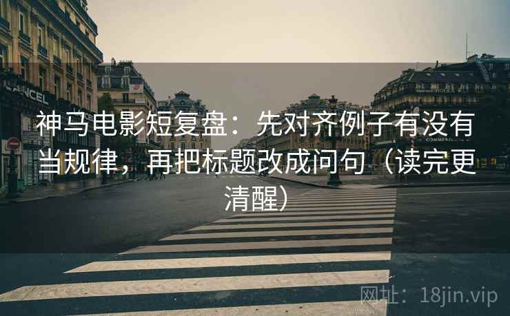 神马电影短复盘：先对齐例子有没有当规律，再把标题改成问句（读完更清醒）