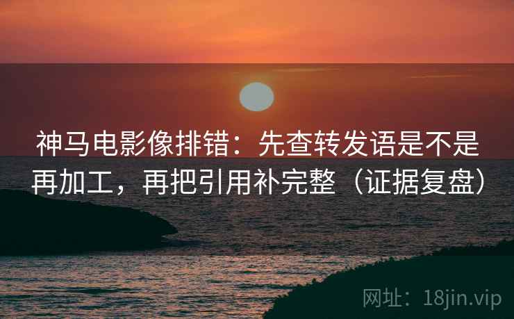 神马电影像排错：先查转发语是不是再加工，再把引用补完整（证据复盘）