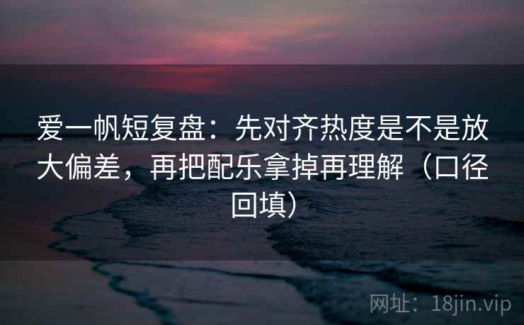 爱一帆短复盘:先对齐热度是不是放大偏差,再把配乐拿掉再理解(口径回填) 爱一帆短复盘:先对齐热度是不是放大偏差,再把配乐拿掉再理解(口径回填)