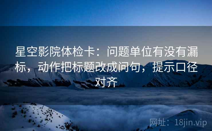 星空影院体检卡：问题单位有没有漏标，动作把标题改成问句，提示口径对齐