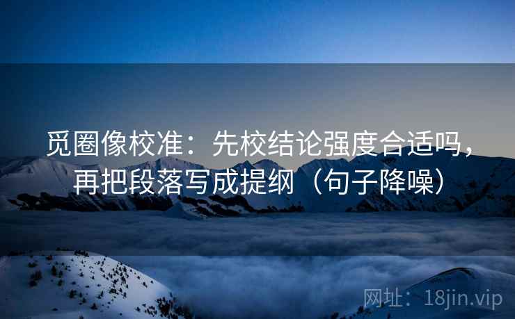 觅圈像校准：先校结论强度合适吗，再把段落写成提纲（句子降噪）