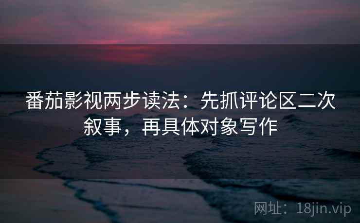 番茄影视两步读法：先抓评论区二次叙事，再具体对象写作