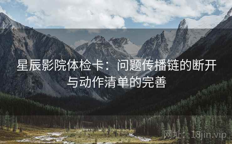 星辰影院体检卡:问题传播链的断开与动作清单的完善 星辰影院体检卡:问题传播链的断开与动作清单的完善