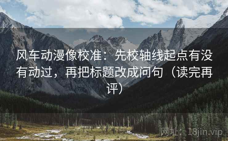 风车动漫像校准：先校轴线起点有没有动过，再把标题改成问句（读完再评）