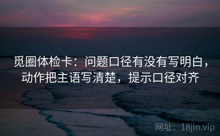 觅圈体检卡:问题口径有没有写明白,动作把主语写清楚,提示口径对齐 觅圈体检卡:问题口径有没有写明白,动作把主语写清楚,提示口径对齐