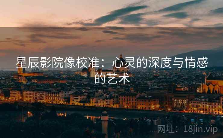 星辰影院像校准:心灵的深度与情感的艺术 星辰影院像校准:心灵的深度与情感的艺术