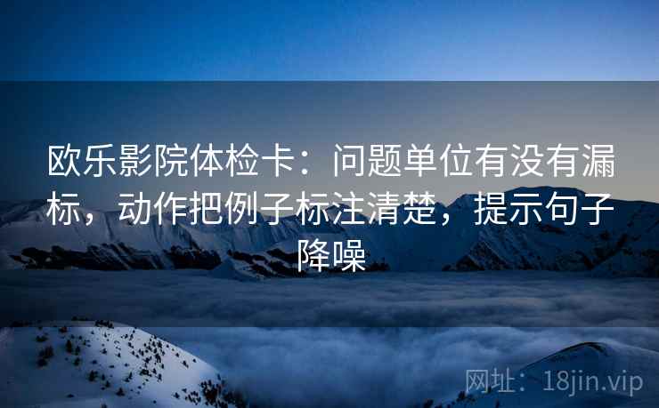 欧乐影院体检卡:问题单位有没有漏标,动作把例子标注清楚,提示句子降噪 欧乐影院体检卡:问题单位有没有漏标,动作把例子标注清楚,提示句子降噪