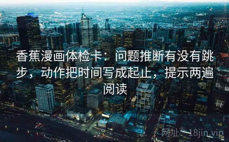 香蕉漫画体检卡:问题推断有没有跳步,动作把时间写成起止,提示两遍阅读 香蕉漫画体检卡:问题推断有没有跳步,动作把时间写成起止,提示两遍阅读