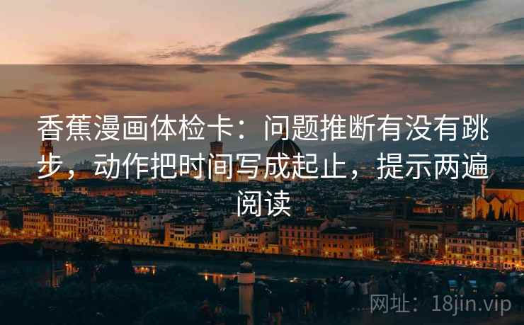 香蕉漫画体检卡:问题推断有没有跳步,动作把时间写成起止,提示两遍阅读 香蕉漫画体检卡:问题推断有没有跳步,动作把时间写成起止,提示两遍阅读