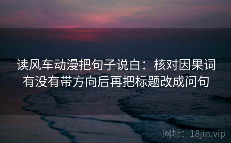 读风车动漫把句子说白:核对因果词有没有带方向后再把标题改成问句 读风车动漫把句子说白:核对因果词有没有带方向后再把标题改成问句